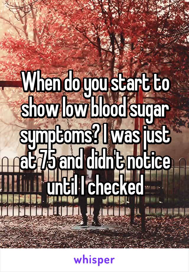 When do you start to show low blood sugar symptoms? I was just at 75 and didn't notice until I checked