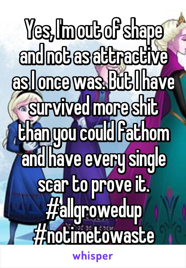 Yes, I'm out of shape and not as attractive as I once was. But I have survived more shit than you could fathom and have every single scar to prove it.
#allgrowedup #notimetowaste