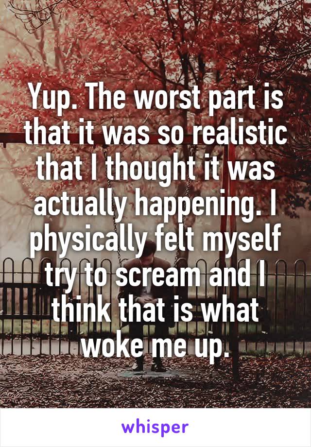 Yup. The worst part is that it was so realistic that I thought it was actually happening. I physically felt myself try to scream and I think that is what woke me up.