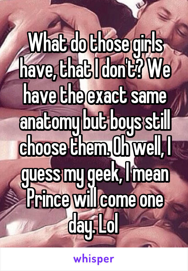 What do those girls have, that I don't? We have the exact same anatomy but boys still choose them. Oh well, I guess my geek, I mean Prince will come one day. Lol 