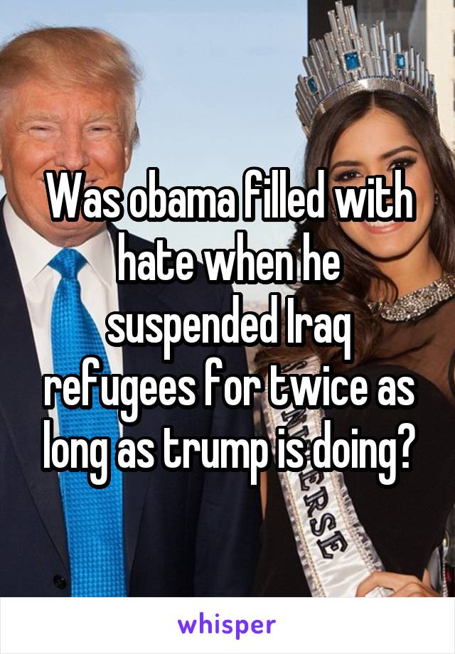 Was obama filled with hate when he suspended Iraq refugees for twice as long as trump is doing?