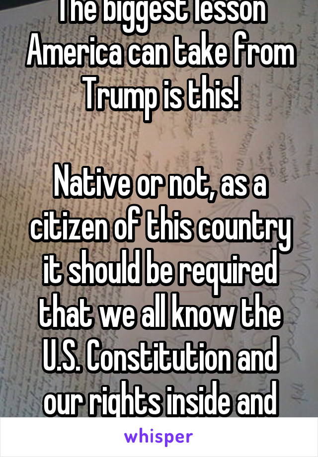 The biggest lesson America can take from Trump is this!

Native or not, as a citizen of this country it should be required that we all know the U.S. Constitution and our rights inside and out! 