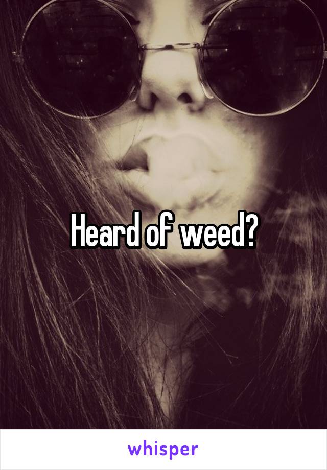 Heard of weed?