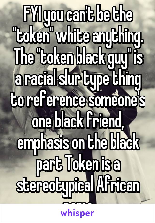 FYI you can't be the "token" white anything. The "token black guy" is a racial slur type thing to reference someone's one black friend, emphasis on the black part Token is a stereotypical African name