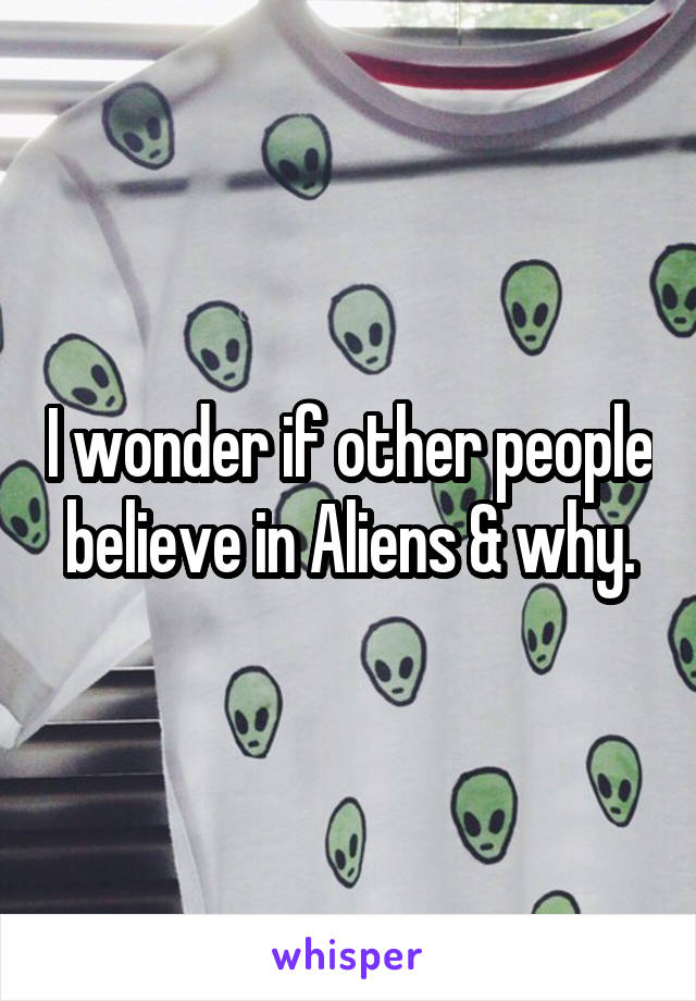 I wonder if other people believe in Aliens & why.