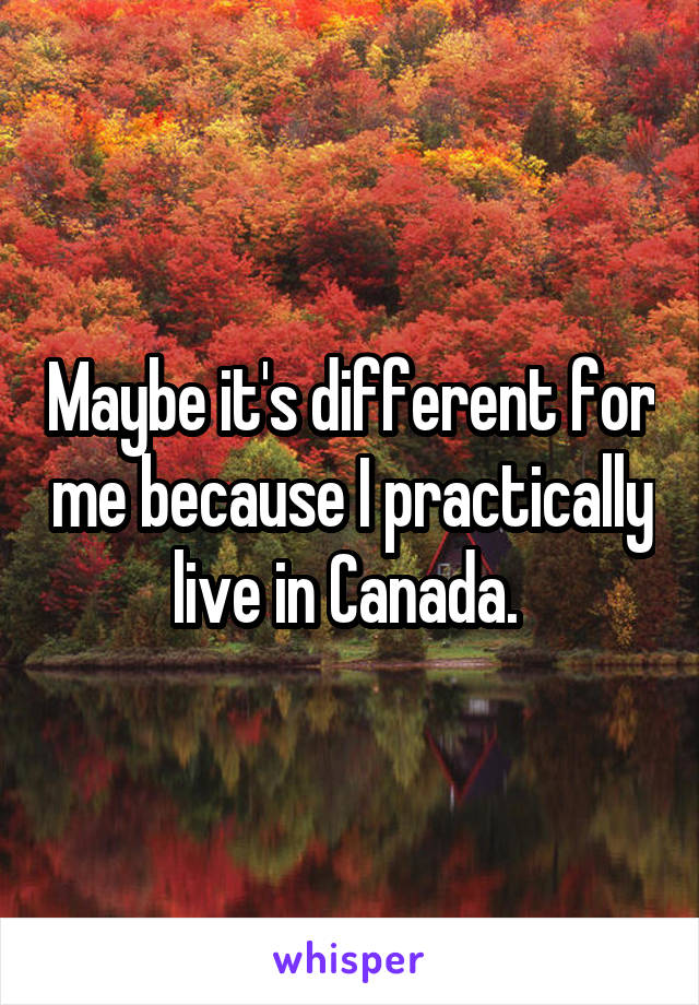 Maybe it's different for me because I practically live in Canada. 