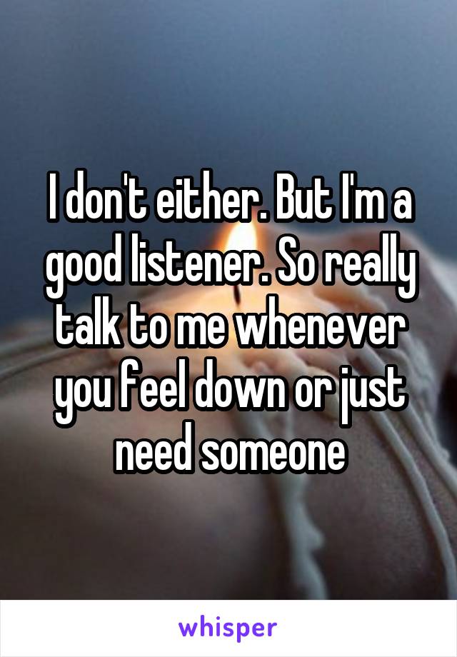 I don't either. But I'm a good listener. So really talk to me whenever you feel down or just need someone