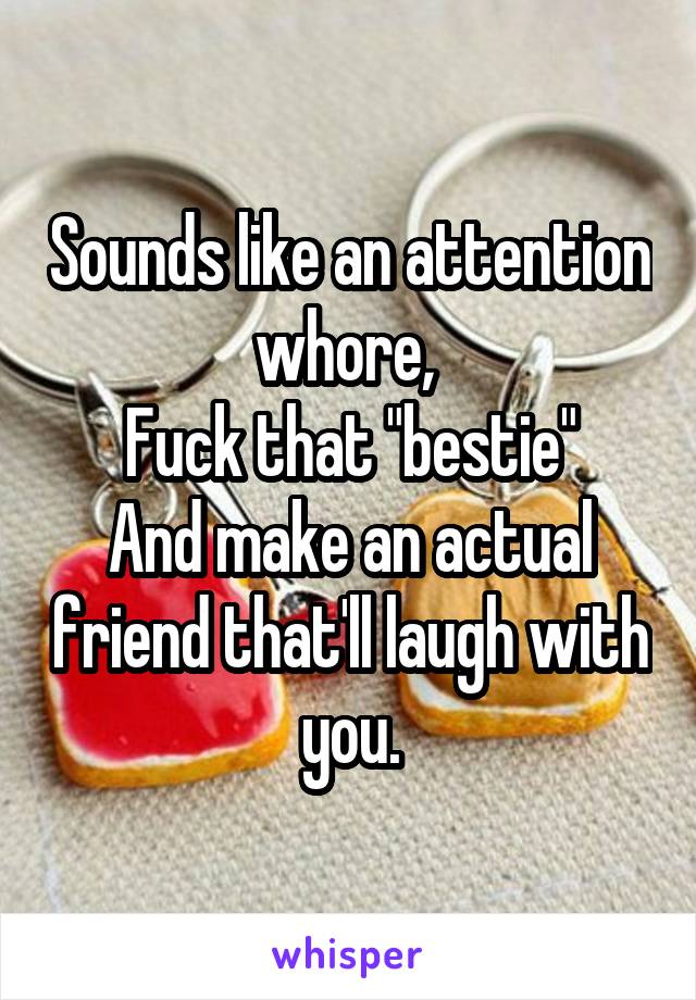 Sounds like an attention whore, 
Fuck that "bestie"
And make an actual friend that'll laugh with you.