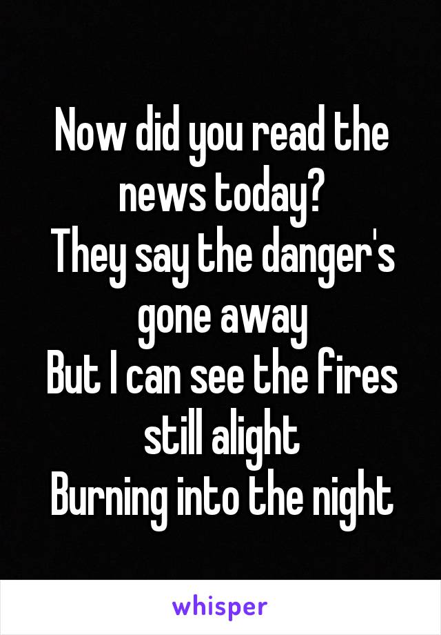 Now did you read the news today?
They say the danger's gone away
But I can see the fires still alight
Burning into the night