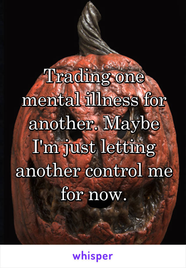 Trading one mental illness for another. Maybe I'm just letting another control me for now.