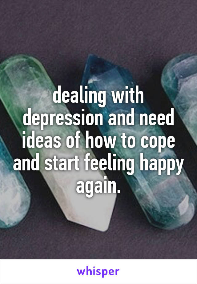 dealing with depression and need ideas of how to cope and start feeling happy again.