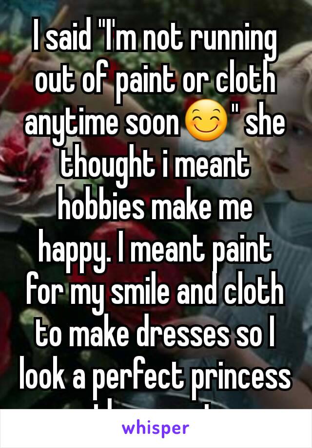 I said "I'm not running out of paint or cloth anytime soon😊" she thought i meant hobbies make me happy. I meant paint for my smile and cloth to make dresses so I look a perfect princess they want