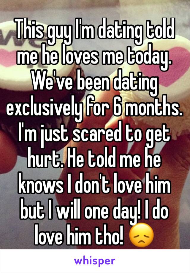 This guy I'm dating told me he loves me today. We've been dating exclusively for 6 months. I'm just scared to get hurt. He told me he knows I don't love him but I will one day! I do love him tho! 😞