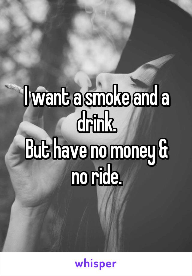 I want a smoke and a drink.
But have no money & no ride.