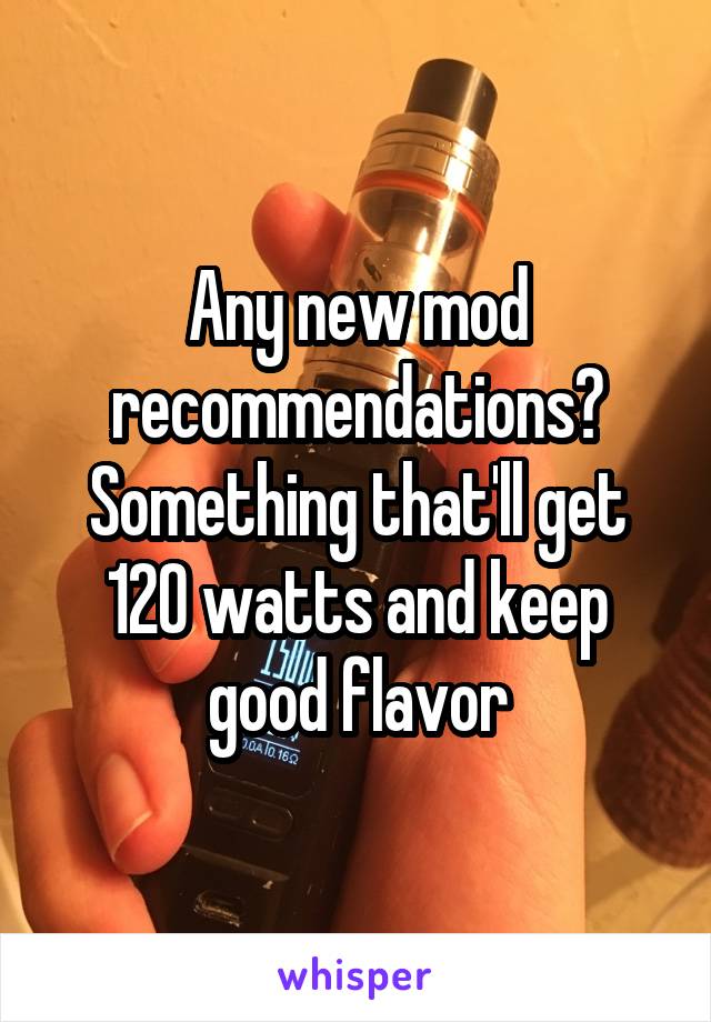 Any new mod recommendations? Something that'll get 120 watts and keep good flavor