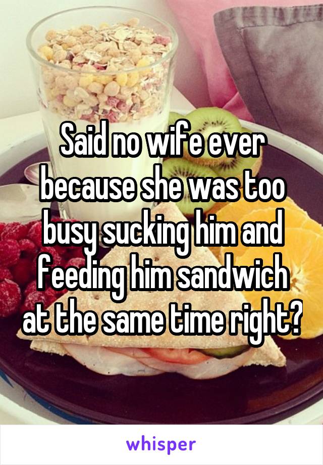 Said no wife ever because she was too busy sucking him and feeding him sandwich at the same time right?