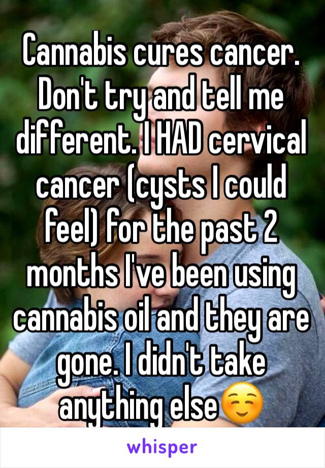 Cannabis cures cancer. Don't try and tell me different. I HAD cervical cancer (cysts I could feel) for the past 2 months I've been using cannabis oil and they are
gone. I didn't take anything else☺