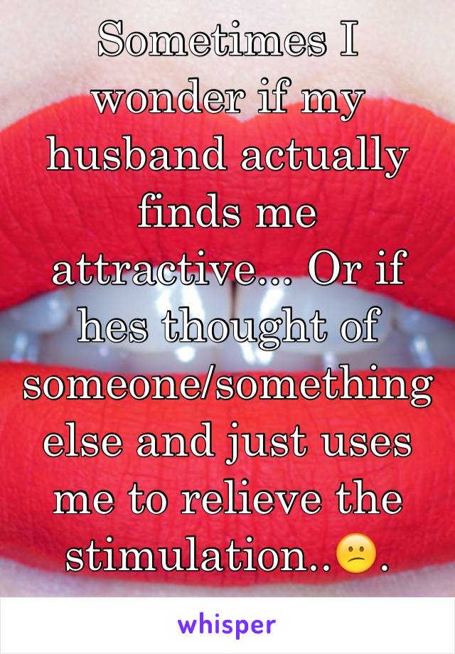 Sometimes I wonder if my husband actually finds me attractive... Or if hes thought of someone/something else and just uses me to relieve the stimulation..😕.