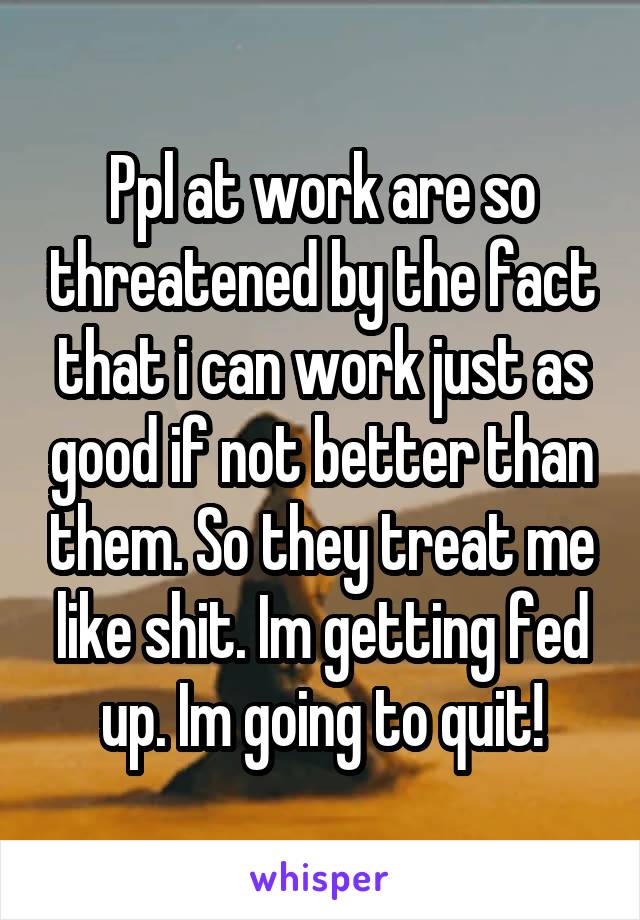 Ppl at work are so threatened by the fact that i can work just as good if not better than them. So they treat me like shit. Im getting fed up. Im going to quit!