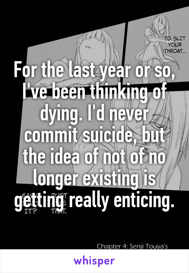 For the last year or so, I've been thinking of dying. I'd never commit suicide, but the idea of not of no longer existing is getting really enticing.