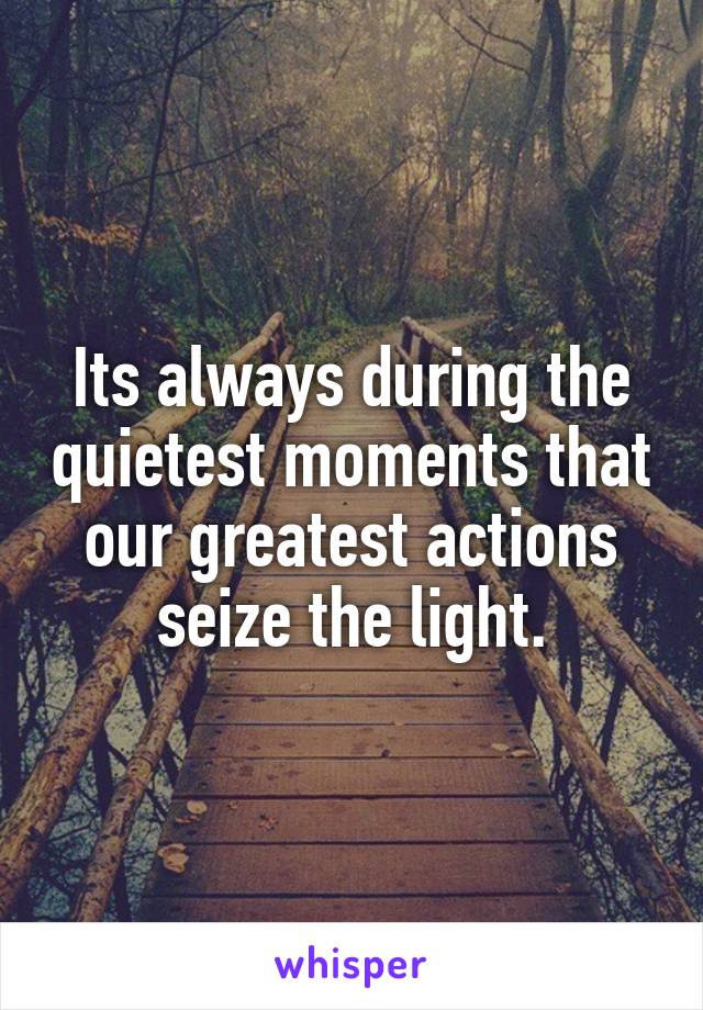 Its always during the quietest moments that our greatest actions seize the light.