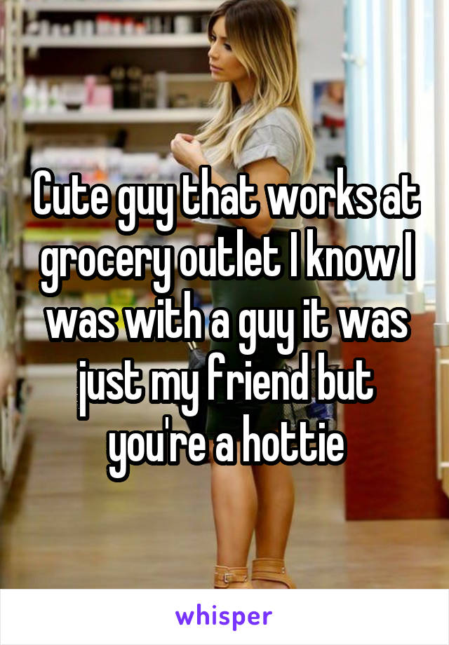 Cute guy that works at grocery outlet I know I was with a guy it was just my friend but you're a hottie