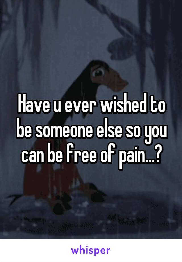 Have u ever wished to be someone else so you can be free of pain...?