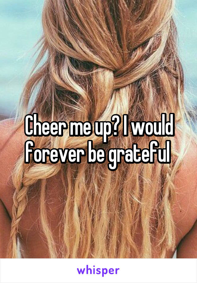 Cheer me up? I would forever be grateful 