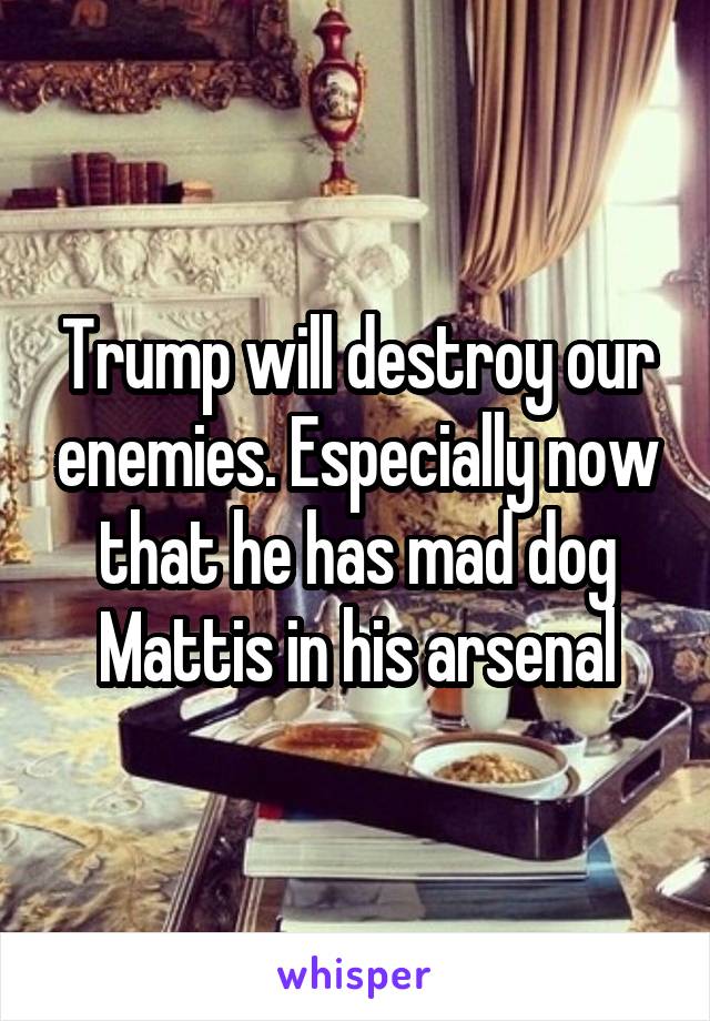 Trump will destroy our enemies. Especially now that he has mad dog Mattis in his arsenal