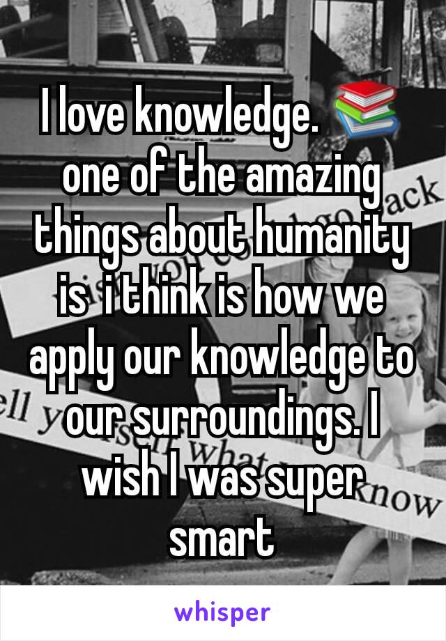 I love knowledge. 📚one of the amazing things about humanity is  i think is how we apply our knowledge to our surroundings. I wish I was super smart