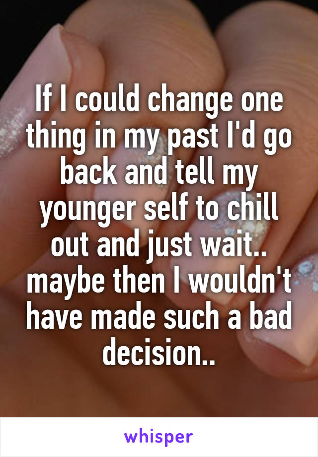 If I could change one thing in my past I'd go back and tell my younger self to chill out and just wait.. maybe then I wouldn't have made such a bad decision..