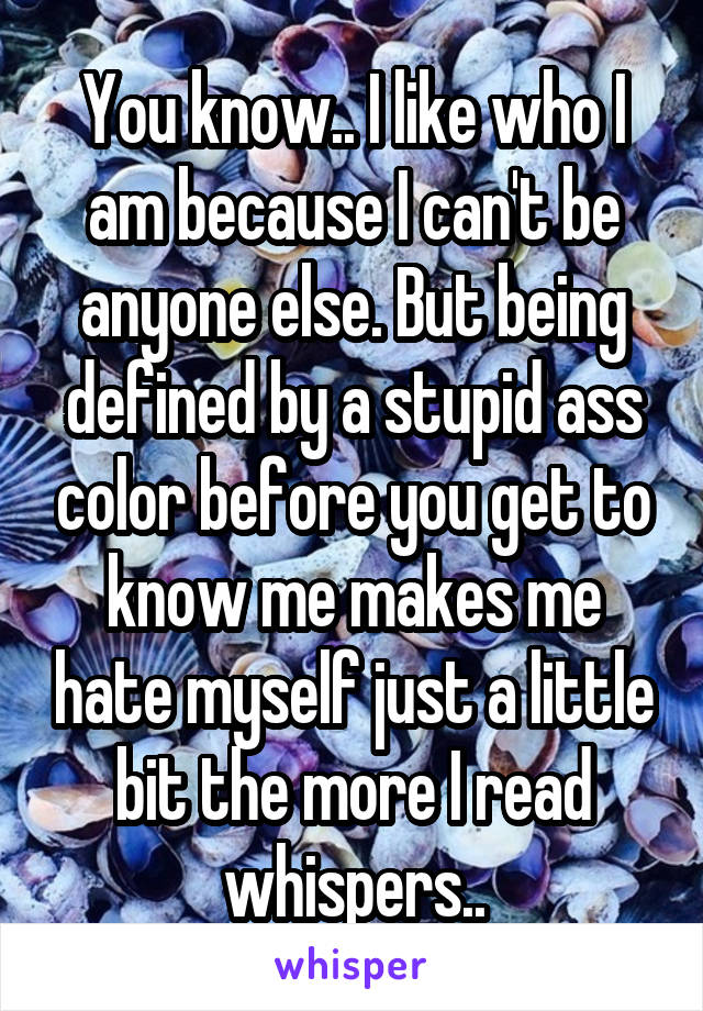 You know.. I like who I am because I can't be anyone else. But being defined by a stupid ass color before you get to know me makes me hate myself just a little bit the more I read whispers..