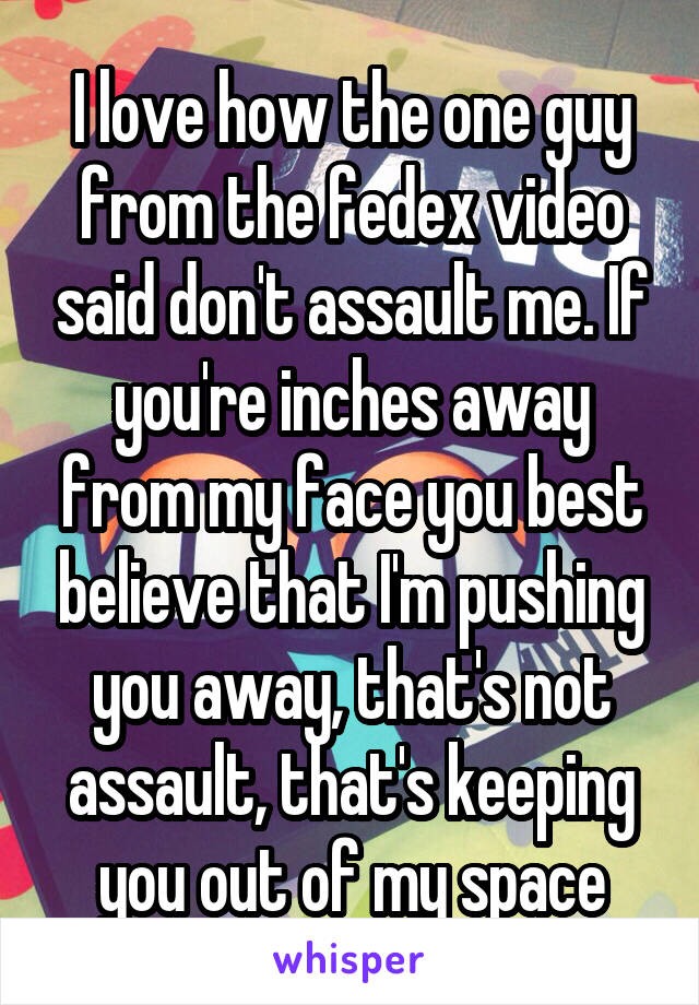 I love how the one guy from the fedex video said don't assault me. If you're inches away from my face you best believe that I'm pushing you away, that's not assault, that's keeping you out of my space