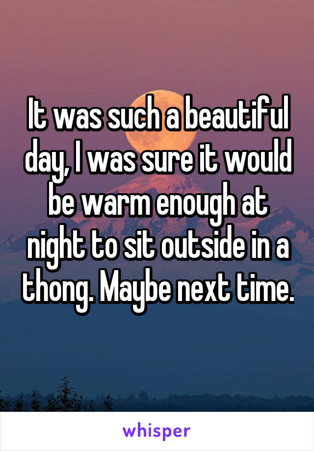 It was such a beautiful day, I was sure it would be warm enough at night to sit outside in a thong. Maybe next time. 