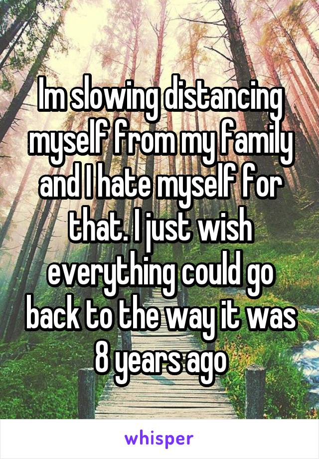 Im slowing distancing myself from my family and I hate myself for that. I just wish everything could go back to the way it was 8 years ago