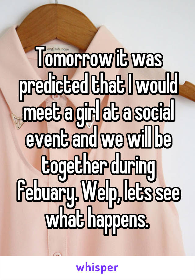 Tomorrow it was predicted that I would meet a girl at a social event and we will be together during febuary. Welp, lets see what happens. 