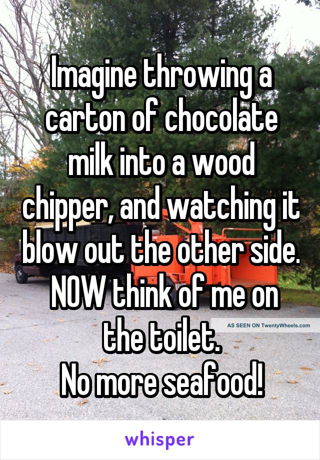 Imagine throwing a carton of chocolate milk into a wood chipper, and watching it blow out the other side.
 NOW think of me on the toilet.
No more seafood!