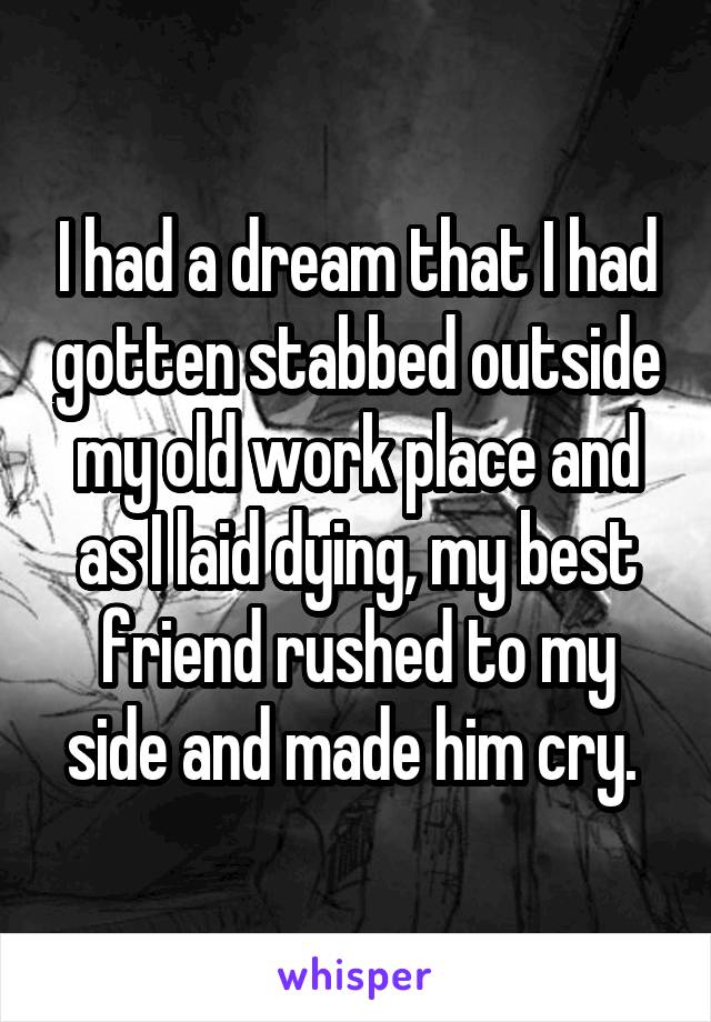 I had a dream that I had gotten stabbed outside my old work place and as I laid dying, my best friend rushed to my side and made him cry. 