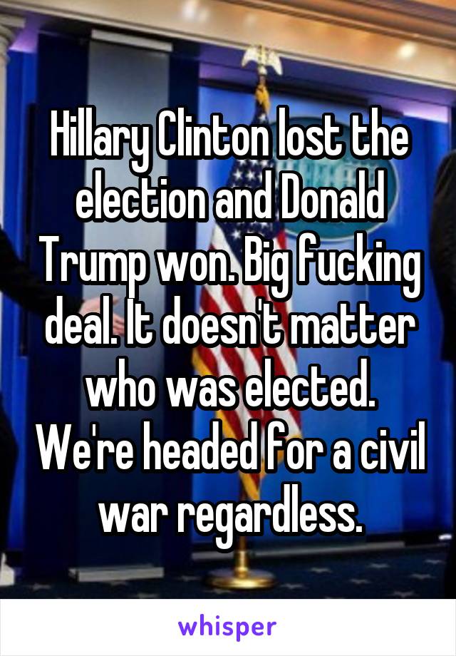 Hillary Clinton lost the election and Donald Trump won. Big fucking deal. It doesn't matter who was elected. We're headed for a civil war regardless.