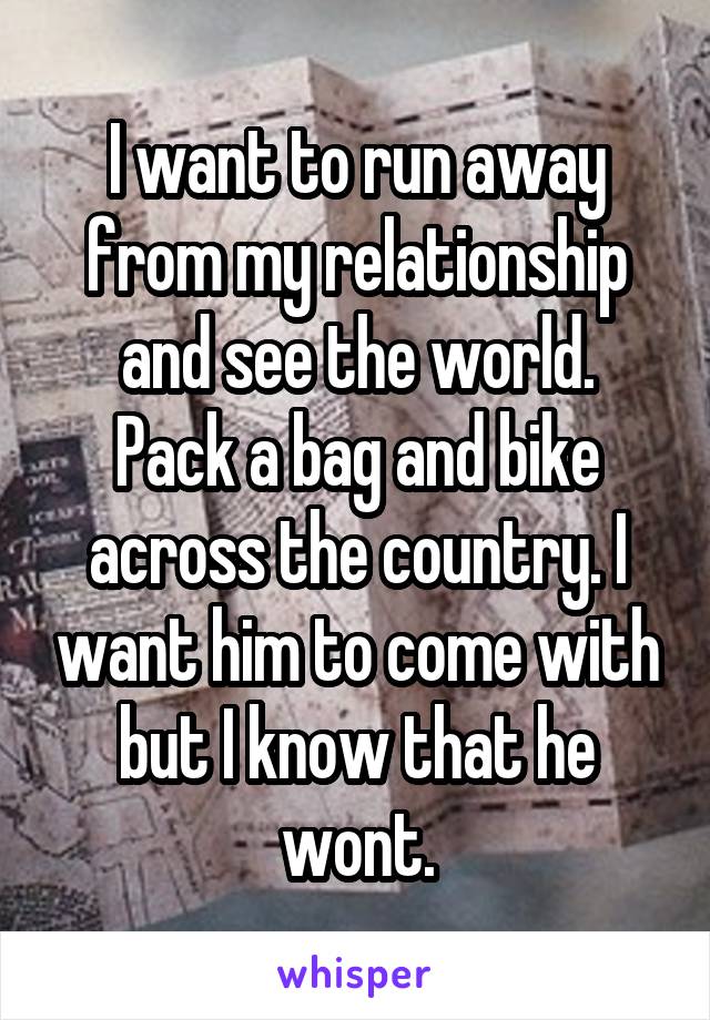 I want to run away from my relationship and see the world.
Pack a bag and bike across the country. I want him to come with but I know that he wont.