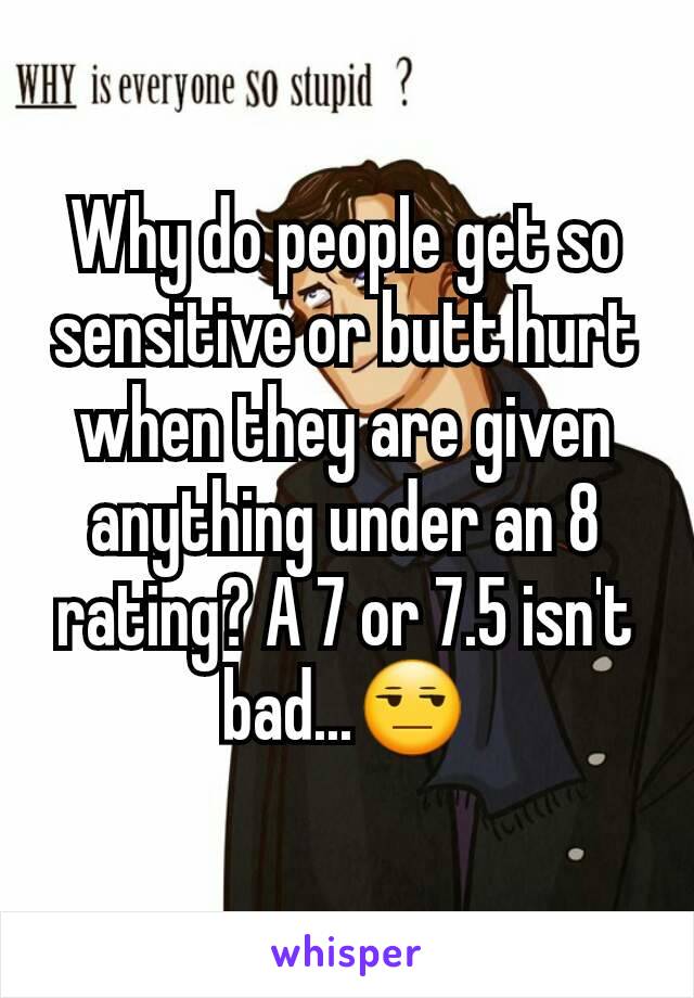 Why do people get so sensitive or butt hurt when they are given anything under an 8 rating? A 7 or 7.5 isn't bad...😒