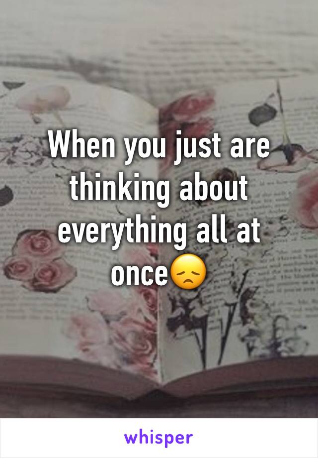 When you just are thinking about everything all at once😞