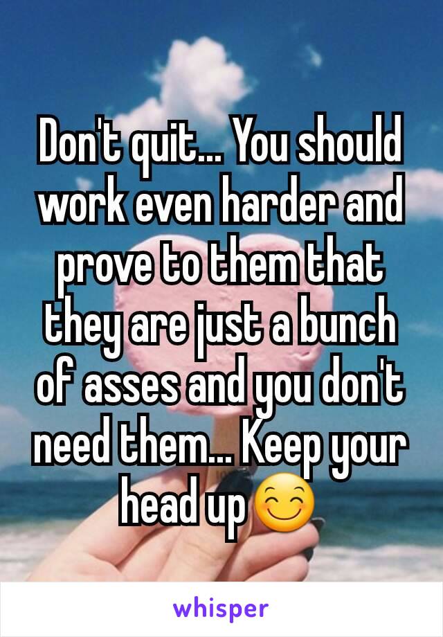 Don't quit... You should work even harder and prove to them that they are just a bunch of asses and you don't need them... Keep your head up😊