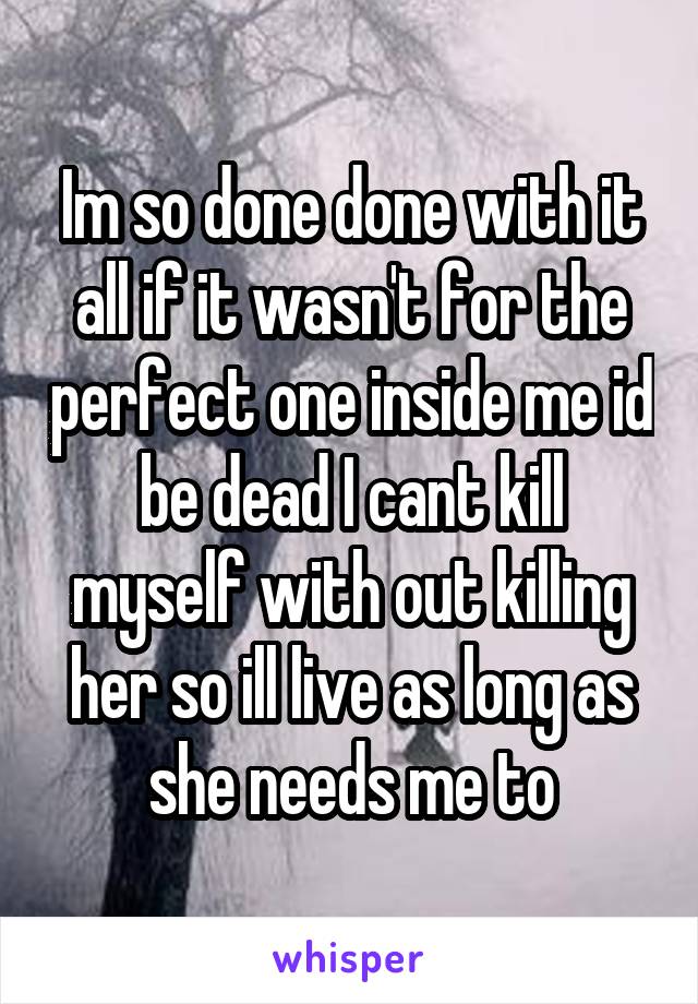 Im so done done with it all if it wasn't for the perfect one inside me id be dead I cant kill myself with out killing her so ill live as long as she needs me to