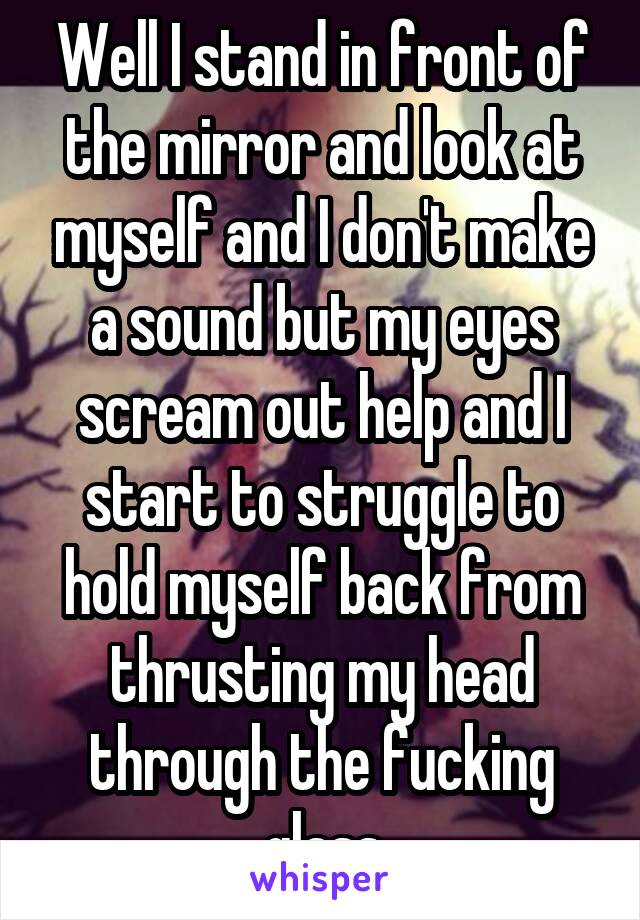 Well I stand in front of the mirror and look at myself and I don't make a sound but my eyes scream out help and I start to struggle to hold myself back from thrusting my head through the fucking glass