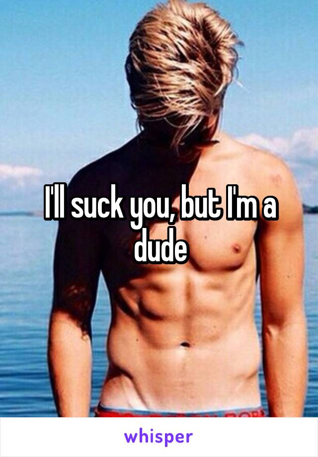 I'll suck you, but I'm a dude