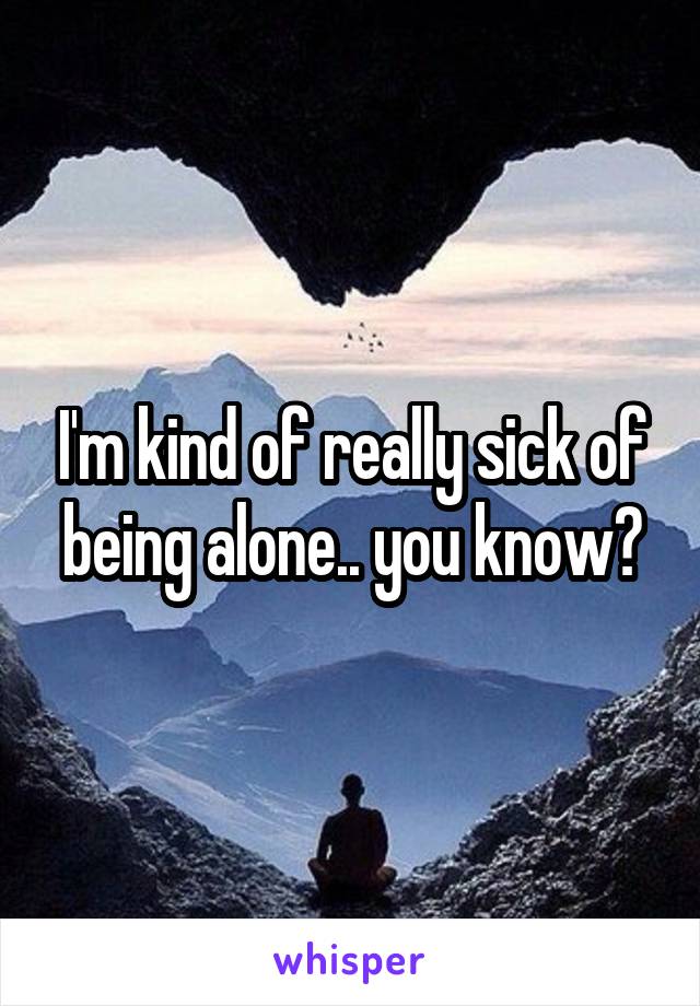 I'm kind of really sick of being alone.. you know?