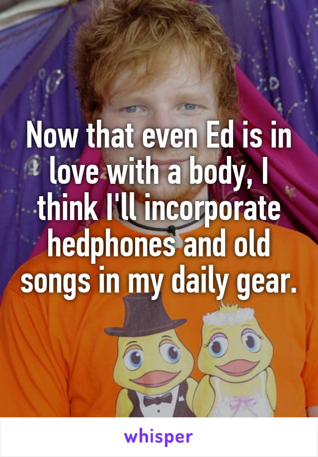 Now that even Ed is in love with a body, I think I'll incorporate hedphones and old songs in my daily gear. 