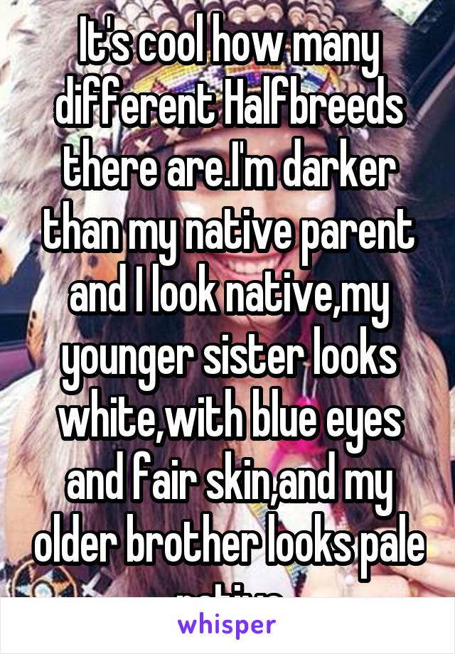 It's cool how many different Halfbreeds there are.I'm darker than my native parent and I look native,my younger sister looks white,with blue eyes and fair skin,and my older brother looks pale native