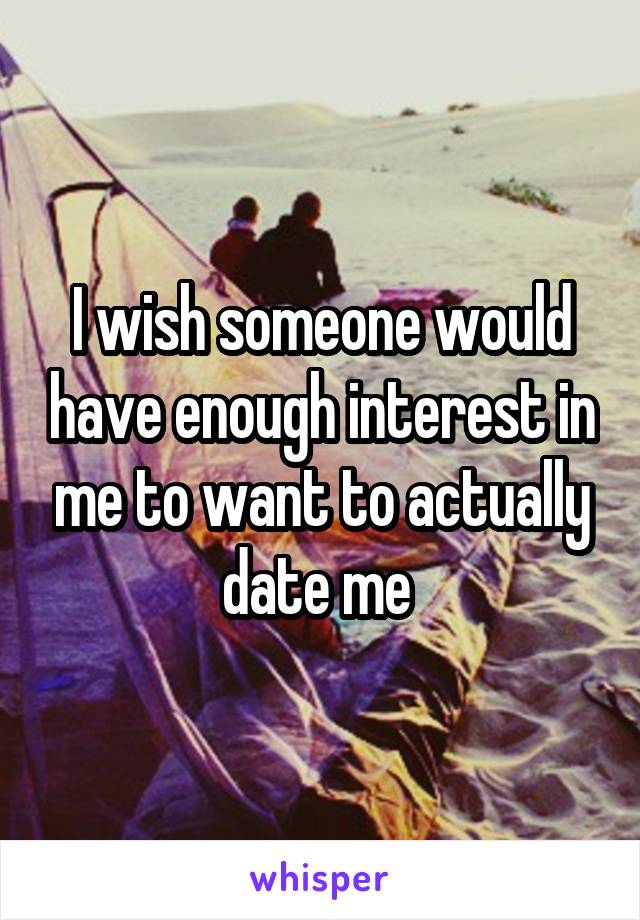 I wish someone would have enough interest in me to want to actually date me 